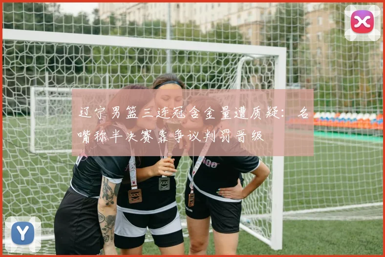辽宁男篮三连冠含金量遭质疑：名嘴称半决赛靠争议判罚晋级
