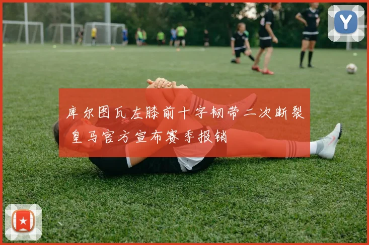库尔图瓦左膝前十字韧带二次断裂 皇马官方宣布赛季报销