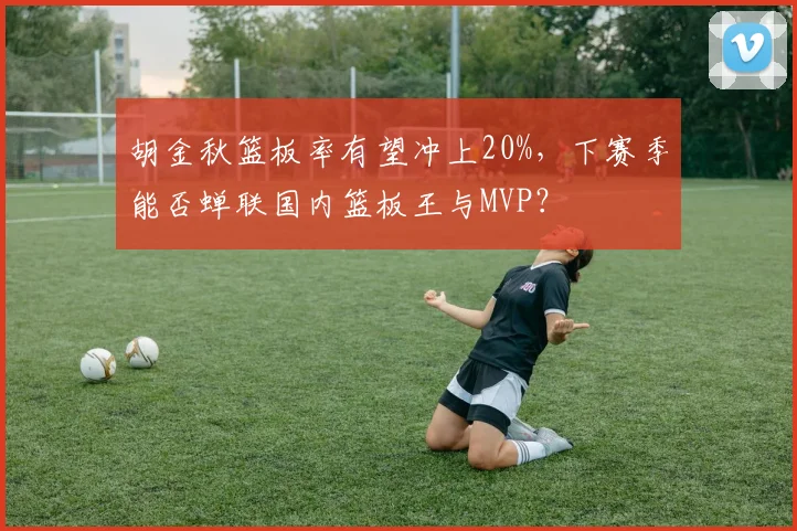 胡金秋篮板率有望冲上20%，下赛季能否蝉联国内篮板王与MVP？