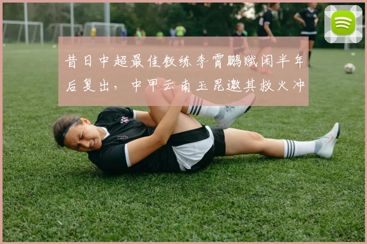 昔日中超最佳教练李霄鹏赋闲半年后复出，中甲云南玉昆邀其救火冲超
