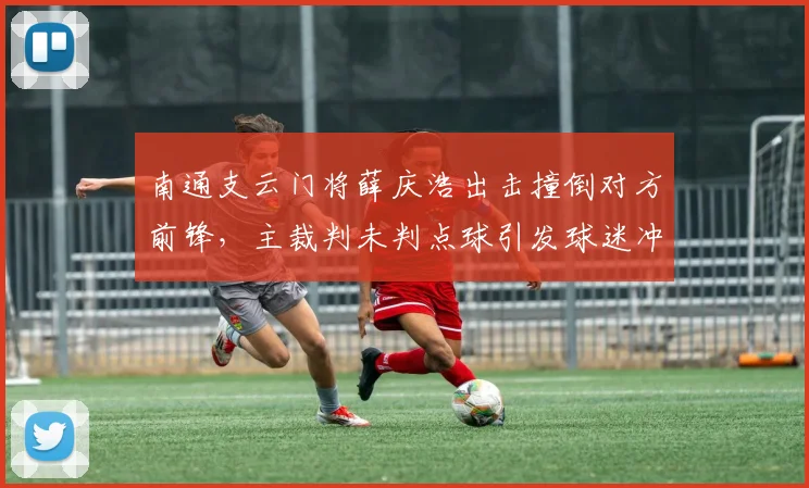 南通支云门将薛庆浩出击撞倒对方前锋,主裁判未判点球引发球迷冲击