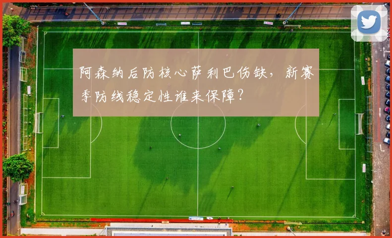 阿森纳后防核心萨利巴伤缺，新赛季防线稳定性谁来保障？