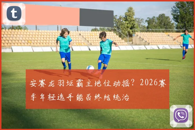 安赛龙羽坛霸主地位动摇？2026赛季年轻选手能否终结统治