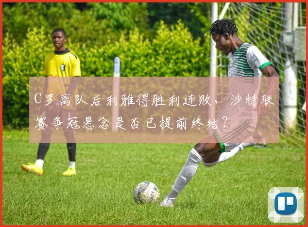C罗离队后利雅得胜利连败，沙特联赛争冠悬念是否已提前终结？